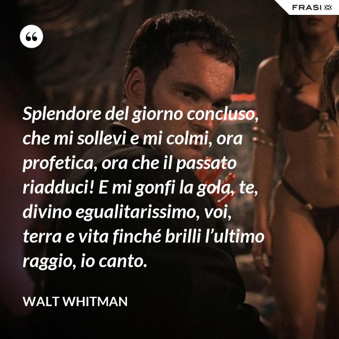 Splendore del giorno concluso, che mi sollevi e mi colmi, ora profetica, ora che il passato riadduci! E mi gonfi la gola, te, divino egualitarissimo, voi, terra e vita finché brilli l’ultimo raggio, io canto. - Walt Whitman