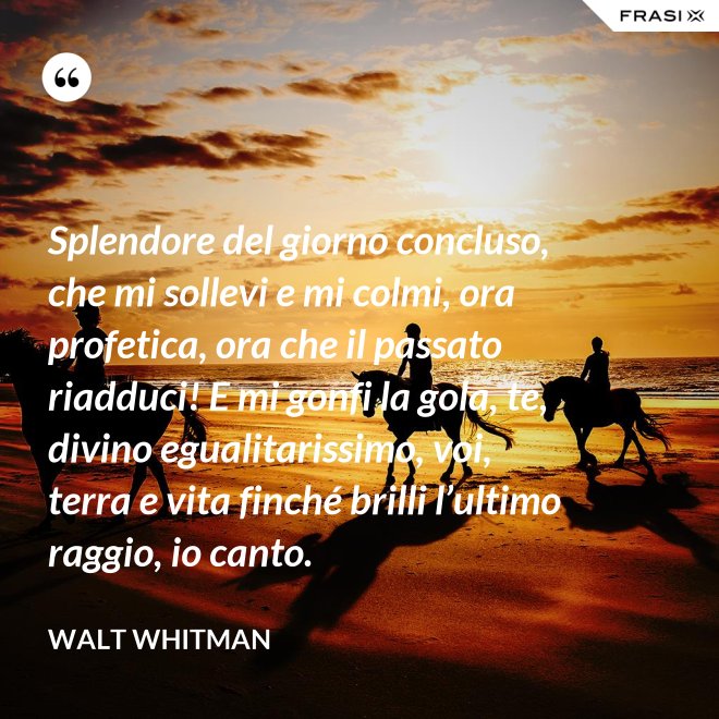 Splendore del giorno concluso, che mi sollevi e mi colmi, ora profetica, ora che il passato riadduci! E mi gonfi la gola, te, divino egualitarissimo, voi, terra e vita finché brilli l’ultimo raggio, io canto. - Walt Whitman