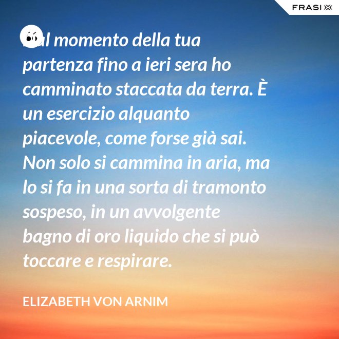Dal momento della tua partenza fino a ieri sera ho camminato staccata da terra. È un esercizio alquanto piacevole, come forse già sai. Non solo si cammina in aria, ma lo si fa in una sorta di tramonto sospeso, in un avvolgente bagno di oro liquido che si può toccare e respirare. - Elizabeth von Arnim