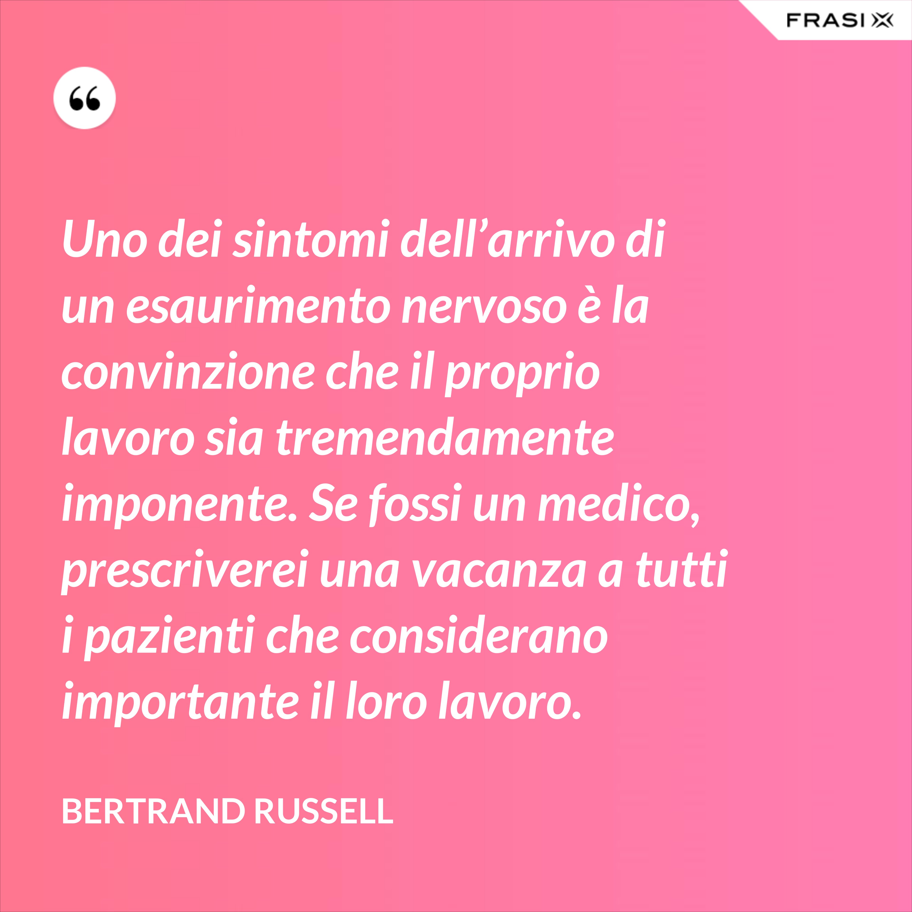 Uno dei sintomi dell’arrivo di un esaurimento nervoso è la convinzione che il proprio lavoro sia tremendamente imponente. Se fossi un medico, prescriverei una vacanza a tutti i pazienti che considerano importante il loro lavoro. - Bertrand Russell