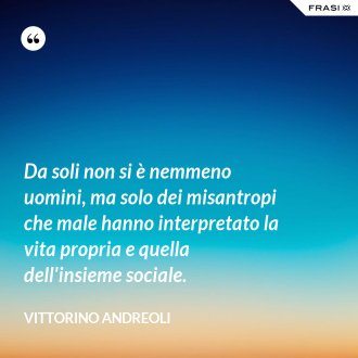 Da soli non si è nemmeno uomini, ma solo dei misantropi che male hanno interpretato la vita propria e quella dell'insieme sociale. - Vittorino Andreoli