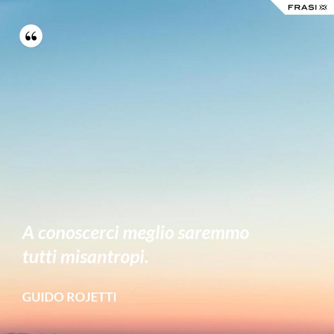 A conoscerci meglio saremmo tutti misantropi. - Guido Rojetti