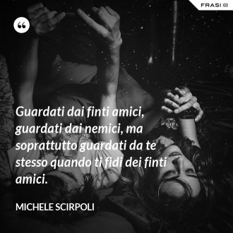 Guardati dai finti amici, guardati dai nemici, ma soprattutto guardati da te stesso quando ti fidi dei finti amici. - Michele Scirpoli