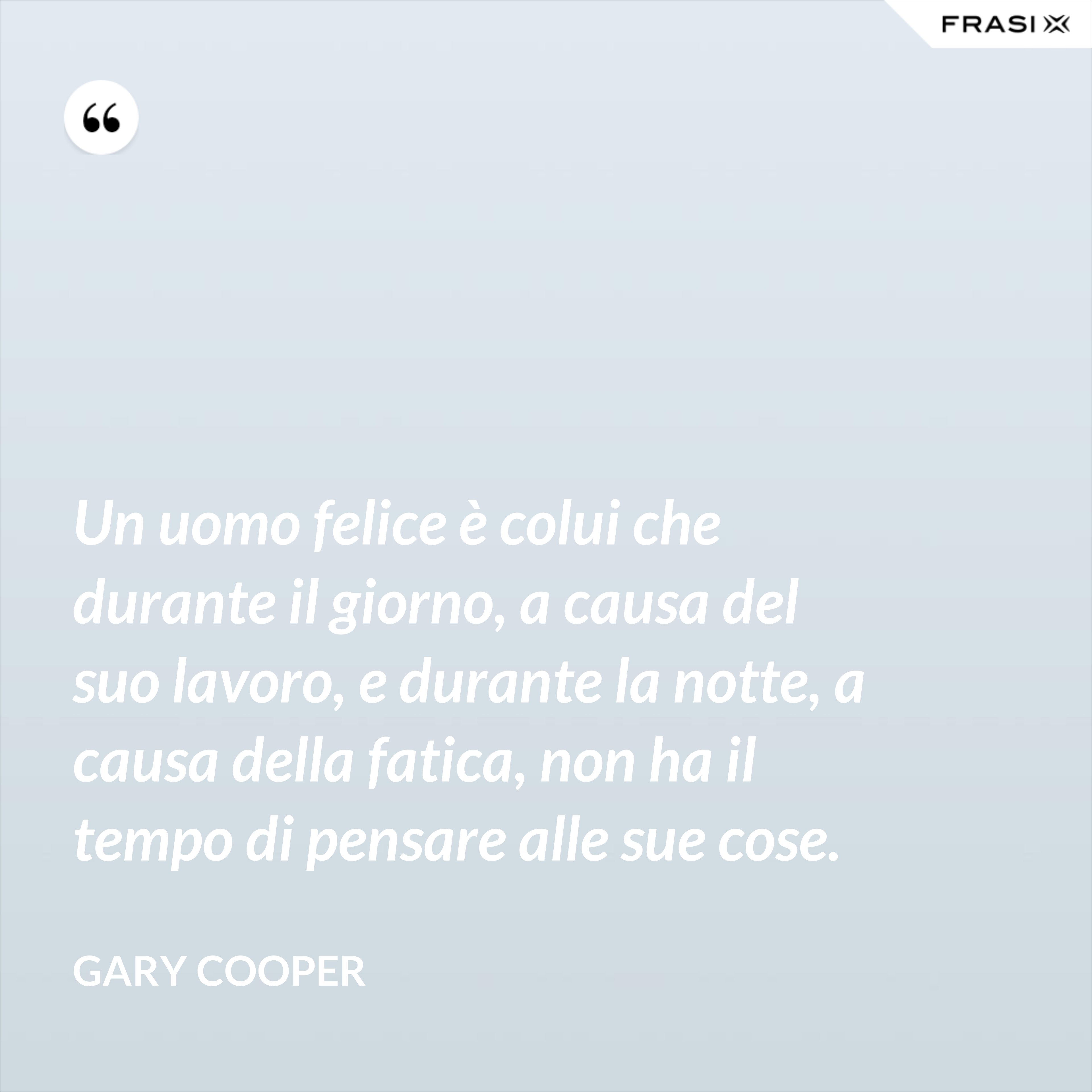 Un uomo felice è colui che durante il giorno, a causa del suo lavoro, e durante la notte, a causa della fatica, non ha il tempo di pensare alle sue cose. - Gary Cooper