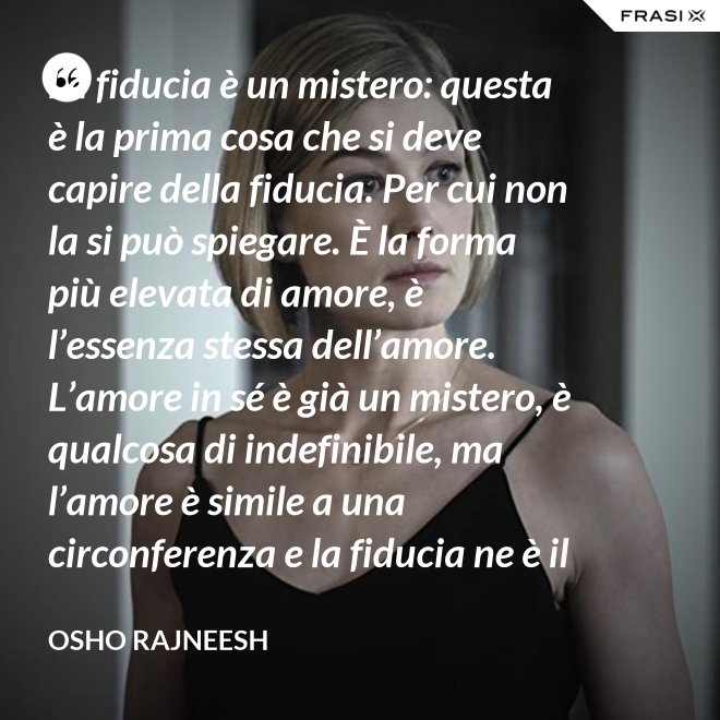 La fiducia è un mistero: questa è la prima cosa che si deve capire della fiducia. Per cui non la si può spiegare. È la forma più elevata di amore, è l’essenza stessa dell’amore. L’amore in sé è già un mistero, è qualcosa di indefinibile, ma l’amore è simile a una circonferenza e la fiducia ne è il centro, l’anima. L’amore è un tempio e la fiducia ne è il tabernacolo, là dove dimora Dio. - Osho Rajneesh