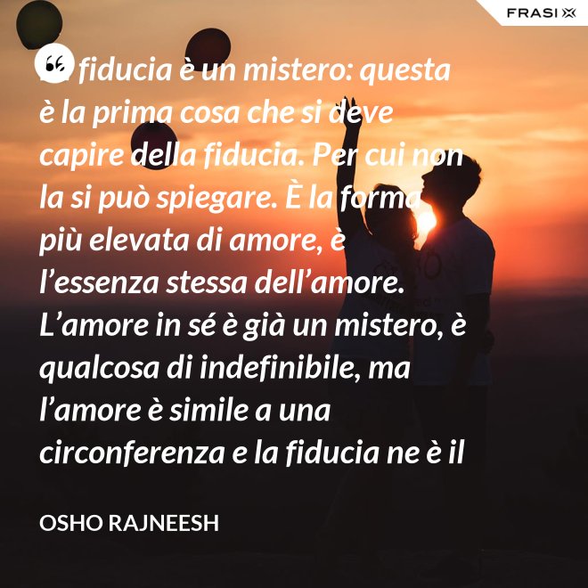 La fiducia è un mistero: questa è la prima cosa che si deve capire della fiducia. Per cui non la si può spiegare. È la forma più elevata di amore, è l’essenza stessa dell’amore. L’amore in sé è già un mistero, è qualcosa di indefinibile, ma l’amore è simile a una circonferenza e la fiducia ne è il centro, l’anima. L’amore è un tempio e la fiducia ne è il tabernacolo, là dove dimora Dio. - Osho Rajneesh
