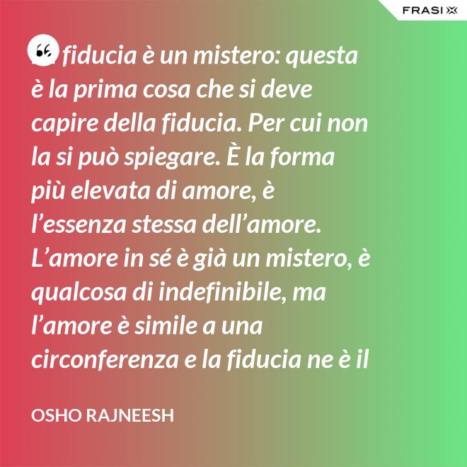 La fiducia è un mistero: questa è la prima cosa che si deve capire della fiducia. Per cui non la si può spiegare. È la forma più elevata di amore, è l’essenza stessa dell’amore. L’amore in sé è già un mistero, è qualcosa di indefinibile, ma l’amore è simile a una circonferenza e la fiducia ne è il centro, l’anima. L’amore è un tempio e la fiducia ne è il tabernacolo, là dove dimora Dio. - Osho Rajneesh