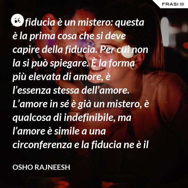La fiducia è un mistero: questa è la prima cosa che si deve capire della fiducia. Per cui non la si può spiegare. È la forma più elevata di amore, è l’essenza stessa dell’amore. L’amore in sé è già un mistero, è qualcosa di indefinibile, ma l’amore è simile a una circonferenza e la fiducia ne è il centro, l’anima. L’amore è un tempio e la fiducia ne è il tabernacolo, là dove dimora Dio. - Osho Rajneesh