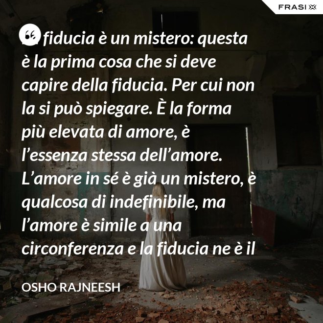 La fiducia è un mistero: questa è la prima cosa che si deve capire della fiducia. Per cui non la si può spiegare. È la forma più elevata di amore, è l’essenza stessa dell’amore. L’amore in sé è già un mistero, è qualcosa di indefinibile, ma l’amore è simile a una circonferenza e la fiducia ne è il centro, l’anima. L’amore è un tempio e la fiducia ne è il tabernacolo, là dove dimora Dio. - Osho Rajneesh