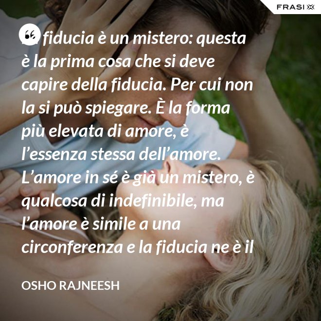 La fiducia è un mistero: questa è la prima cosa che si deve capire della fiducia. Per cui non la si può spiegare. È la forma più elevata di amore, è l’essenza stessa dell’amore. L’amore in sé è già un mistero, è qualcosa di indefinibile, ma l’amore è simile a una circonferenza e la fiducia ne è il centro, l’anima. L’amore è un tempio e la fiducia ne è il tabernacolo, là dove dimora Dio. - Osho Rajneesh