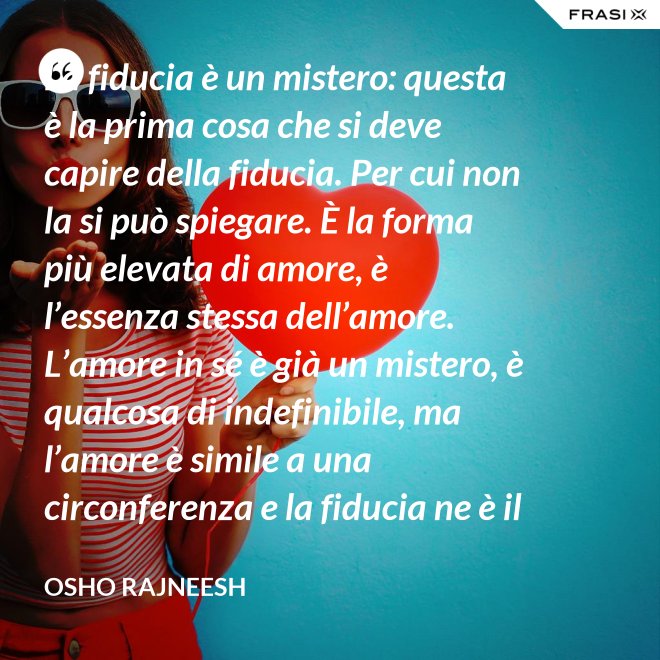 La fiducia è un mistero: questa è la prima cosa che si deve capire della fiducia. Per cui non la si può spiegare. È la forma più elevata di amore, è l’essenza stessa dell’amore. L’amore in sé è già un mistero, è qualcosa di indefinibile, ma l’amore è simile a una circonferenza e la fiducia ne è il centro, l’anima. L’amore è un tempio e la fiducia ne è il tabernacolo, là dove dimora Dio. - Osho Rajneesh