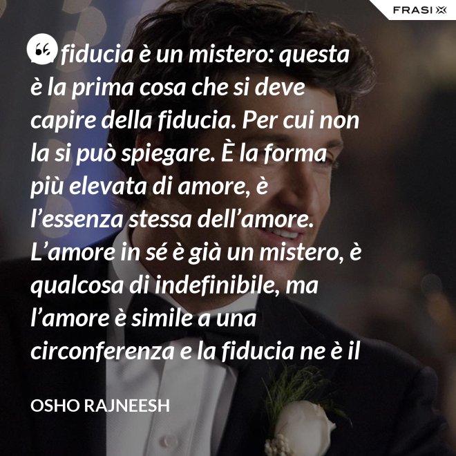 La fiducia è un mistero: questa è la prima cosa che si deve capire della fiducia. Per cui non la si può spiegare. È la forma più elevata di amore, è l’essenza stessa dell’amore. L’amore in sé è già un mistero, è qualcosa di indefinibile, ma l’amore è simile a una circonferenza e la fiducia ne è il centro, l’anima. L’amore è un tempio e la fiducia ne è il tabernacolo, là dove dimora Dio. - Osho Rajneesh