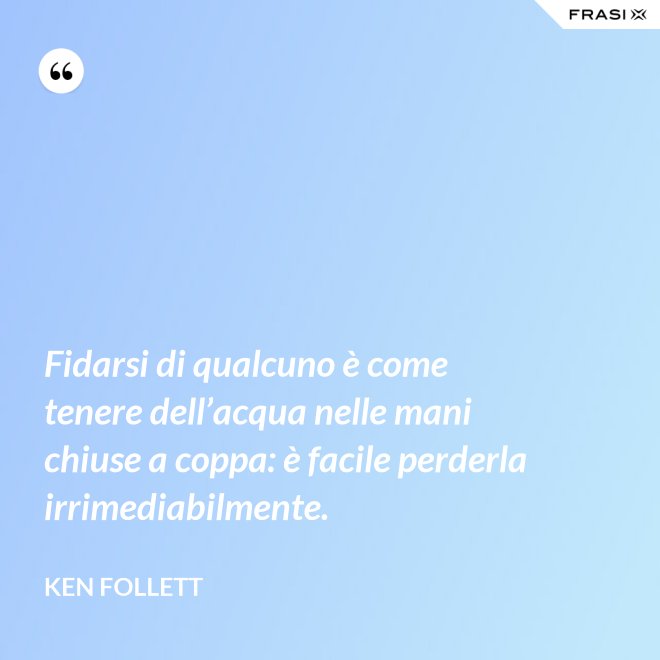 Fidarsi di qualcuno è come tenere dell’acqua nelle mani chiuse a coppa: è facile perderla irrimediabilmente. - Ken Follett
