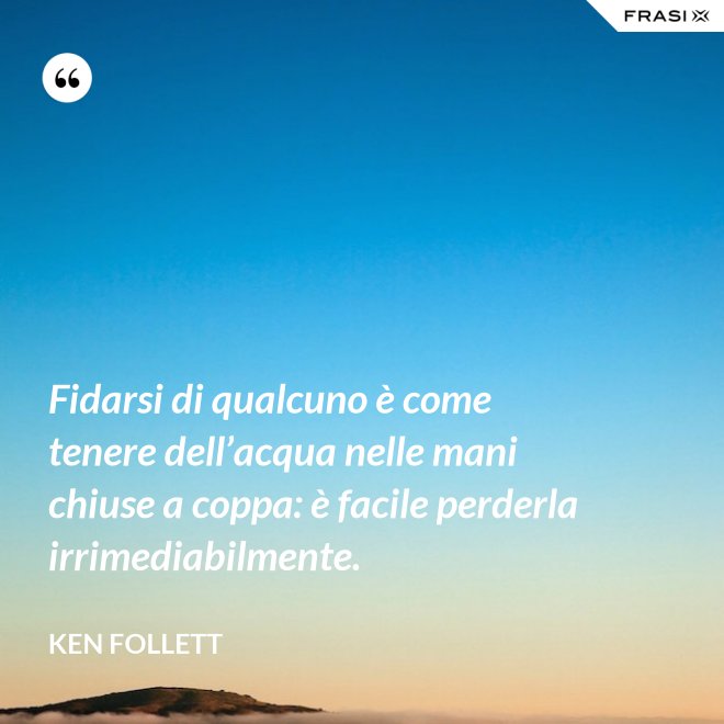 Fidarsi di qualcuno è come tenere dell’acqua nelle mani chiuse a coppa: è facile perderla irrimediabilmente. - Ken Follett