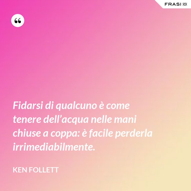 Fidarsi di qualcuno è come tenere dell’acqua nelle mani chiuse a coppa: è facile perderla irrimediabilmente. - Ken Follett
