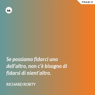 Se possiamo fidarci uno dell’altro, non c’è bisogno di fidarsi di nient’altro. - Richard Rorty