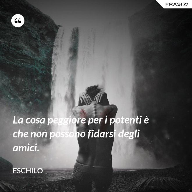 La cosa peggiore per i potenti è che non possono fidarsi degli amici. - Eschilo