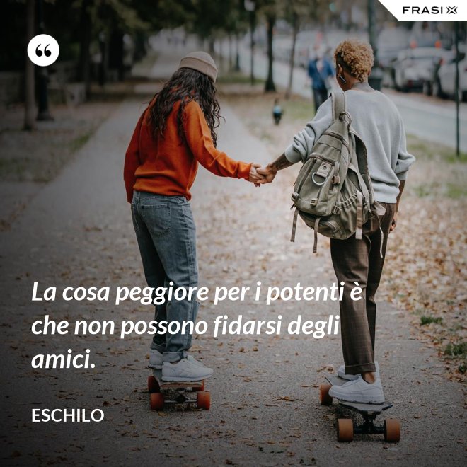 La cosa peggiore per i potenti è che non possono fidarsi degli amici. - Eschilo