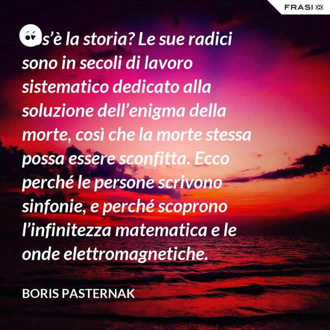 Cos’è la storia? Le sue radici sono in secoli di lavoro sistematico dedicato alla soluzione dell’enigma della morte, così che la morte stessa possa essere sconfitta. Ecco perché le persone scrivono sinfonie, e perché scoprono l’infinitezza matematica e le onde elettromagnetiche. - Boris Pasternak