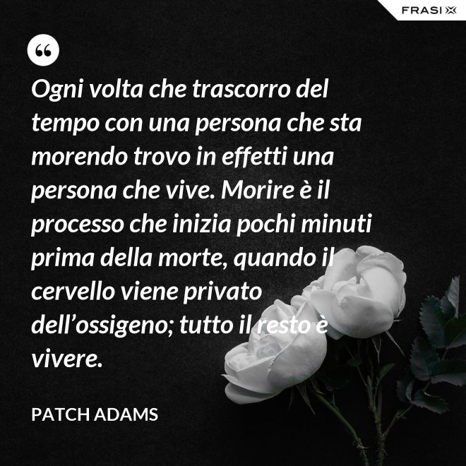 Ogni volta che trascorro del tempo con una persona che sta morendo trovo in effetti una persona che vive. Morire è il processo che inizia pochi minuti prima della morte, quando il cervello viene privato dell’ossigeno; tutto il resto è vivere. - Patch Adams
