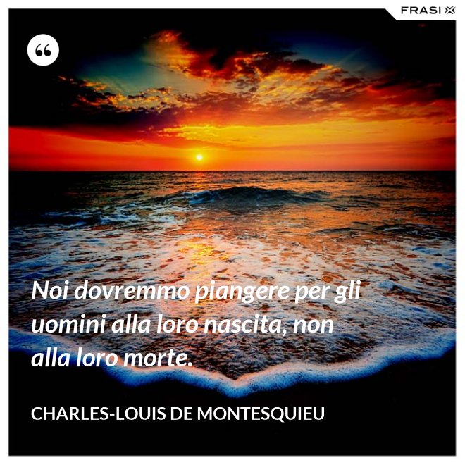 Noi dovremmo piangere per gli uomini alla loro nascita, non alla loro morte. - Charles-Louis de Montesquieu