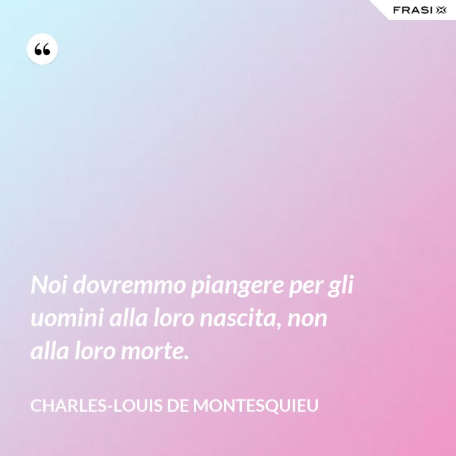 Noi dovremmo piangere per gli uomini alla loro nascita, non alla loro morte. - Charles-Louis de Montesquieu