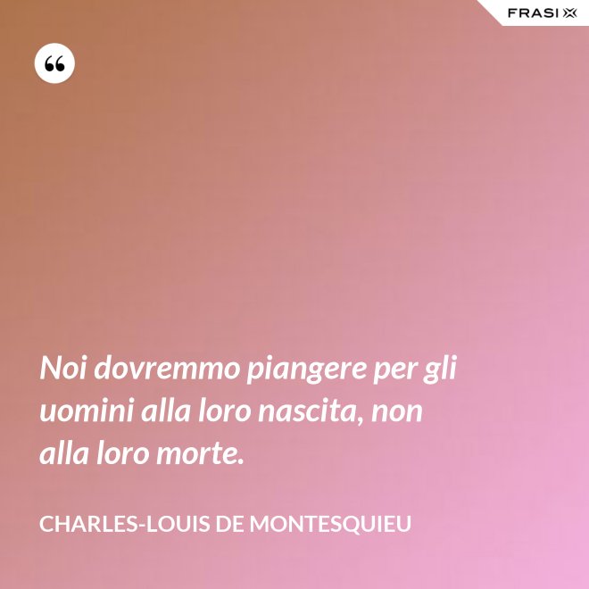 Noi dovremmo piangere per gli uomini alla loro nascita, non alla loro morte. - Charles-Louis de Montesquieu