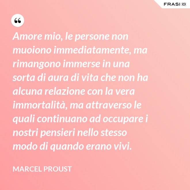 Amore mio, le persone non muoiono immediatamente, ma rimangono immerse in una sorta di aura di vita che non ha alcuna relazione con la vera immortalità, ma attraverso le quali continuano ad occupare i nostri pensieri nello stesso modo di quando erano vivi. - Marcel Proust