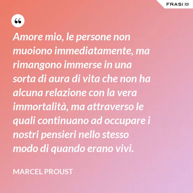 Amore mio, le persone non muoiono immediatamente, ma rimangono immerse in una sorta di aura di vita che non ha alcuna relazione con la vera immortalità, ma attraverso le quali continuano ad occupare i nostri pensieri nello stesso modo di quando erano vivi. - Marcel Proust