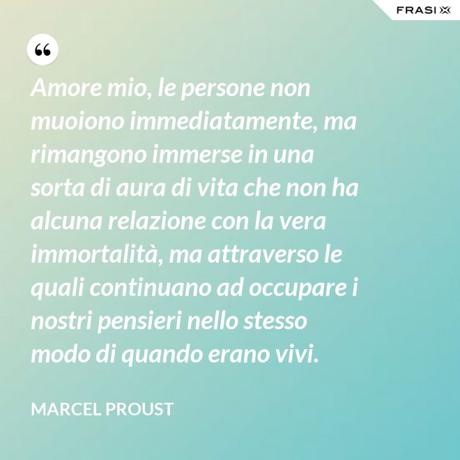 Amore mio, le persone non muoiono immediatamente, ma rimangono immerse in una sorta di aura di vita che non ha alcuna relazione con la vera immortalità, ma attraverso le quali continuano ad occupare i nostri pensieri nello stesso modo di quando erano vivi. - Marcel Proust