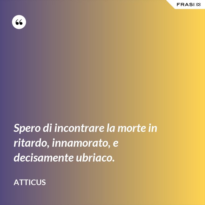 Spero di incontrare la morte in ritardo, innamorato, e decisamente ubriaco. - Atticus