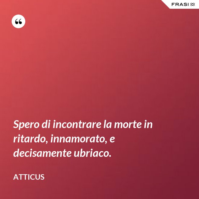 Spero di incontrare la morte in ritardo, innamorato, e decisamente ubriaco. - Atticus