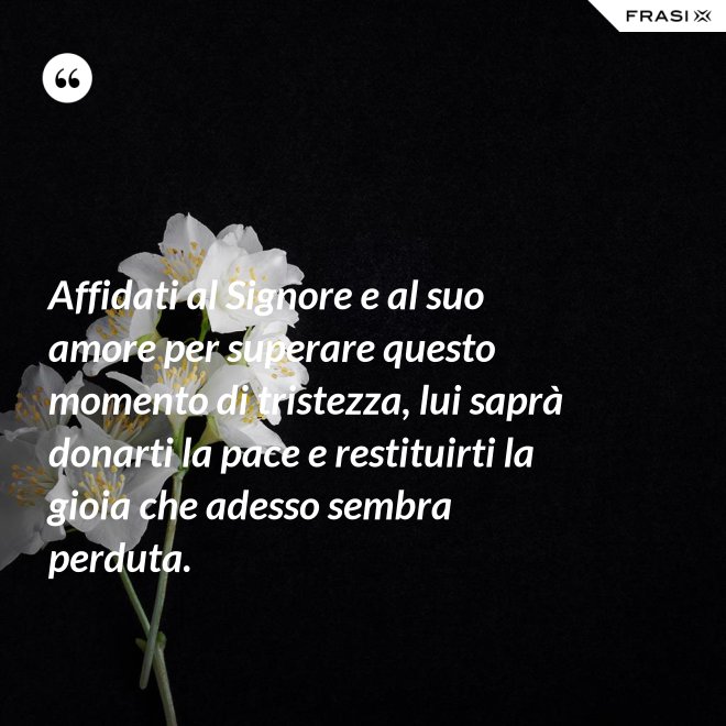 Affidati al Signore e al suo amore per superare questo momento di tristezza, lui saprà donarti la pace e restituirti la gioia che adesso sembra perduta. - Anonimo