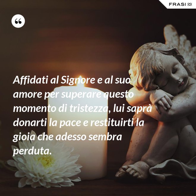 Affidati al Signore e al suo amore per superare questo momento di tristezza, lui saprà donarti la pace e restituirti la gioia che adesso sembra perduta. - Anonimo