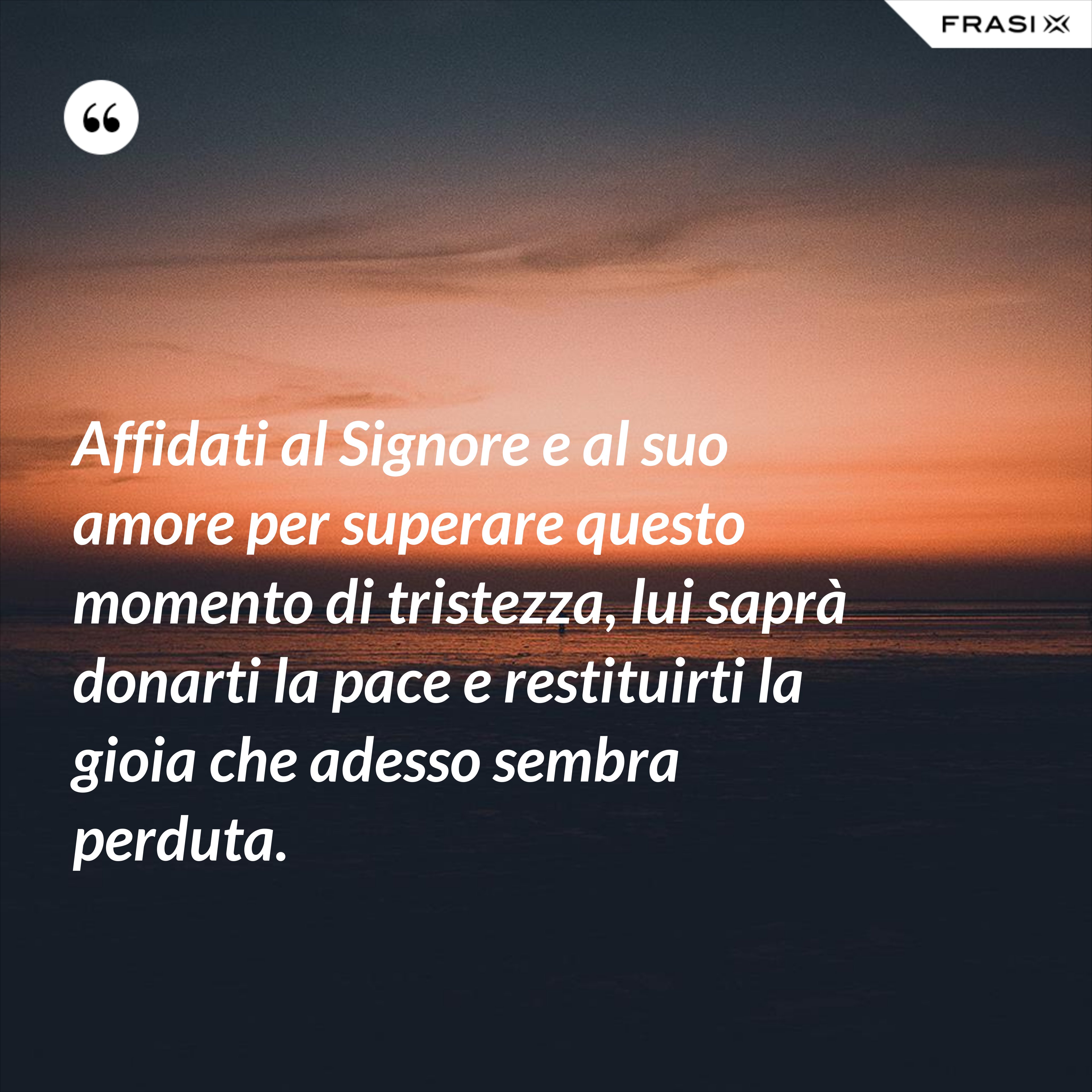Affidati al Signore e al suo amore per superare questo momento di tristezza, lui saprà donarti la pace e restituirti la gioia che adesso sembra perduta. - Anonimo