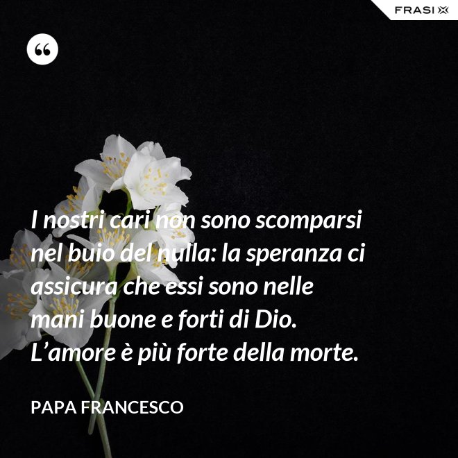 I nostri cari non sono scomparsi nel buio del nulla: la speranza ci assicura che essi sono nelle mani buone e forti di Dio. L’amore è più forte della morte. - Papa Francesco