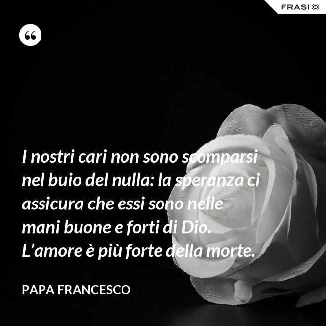 I nostri cari non sono scomparsi nel buio del nulla: la speranza ci assicura che essi sono nelle mani buone e forti di Dio. L’amore è più forte della morte. - Papa Francesco