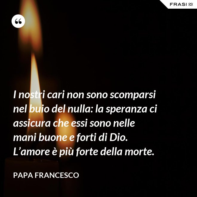 I nostri cari non sono scomparsi nel buio del nulla: la speranza ci assicura che essi sono nelle mani buone e forti di Dio. L’amore è più forte della morte. - Papa Francesco