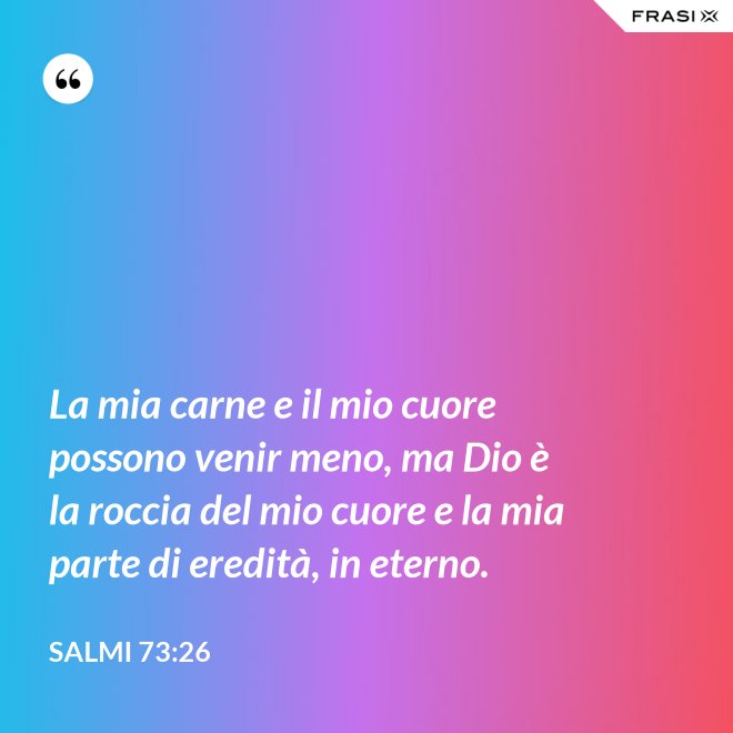 La mia carne e il mio cuore possono venir meno, ma Dio è la roccia del mio cuore e la mia parte di eredità, in eterno. - Salmi 73:26