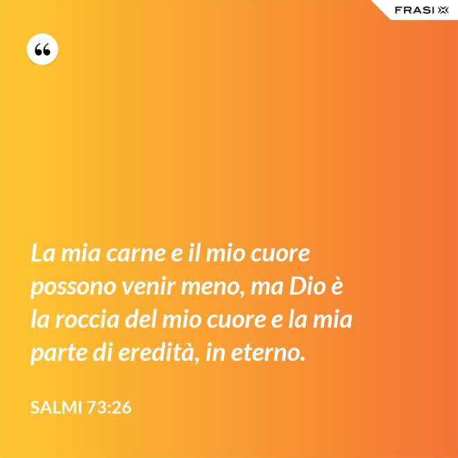 La mia carne e il mio cuore possono venir meno, ma Dio è la roccia del mio cuore e la mia parte di eredità, in eterno. - Salmi 73:26