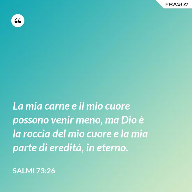 La mia carne e il mio cuore possono venir meno, ma Dio è la roccia del mio cuore e la mia parte di eredità, in eterno. - Salmi 73:26