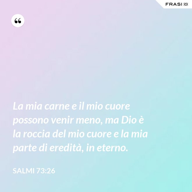 La mia carne e il mio cuore possono venir meno, ma Dio è la roccia del mio cuore e la mia parte di eredità, in eterno. - Salmi 73:26