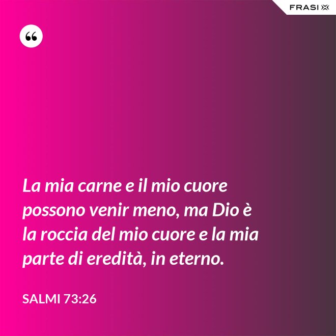 La mia carne e il mio cuore possono venir meno, ma Dio è la roccia del mio cuore e la mia parte di eredità, in eterno. - Salmi 73:26