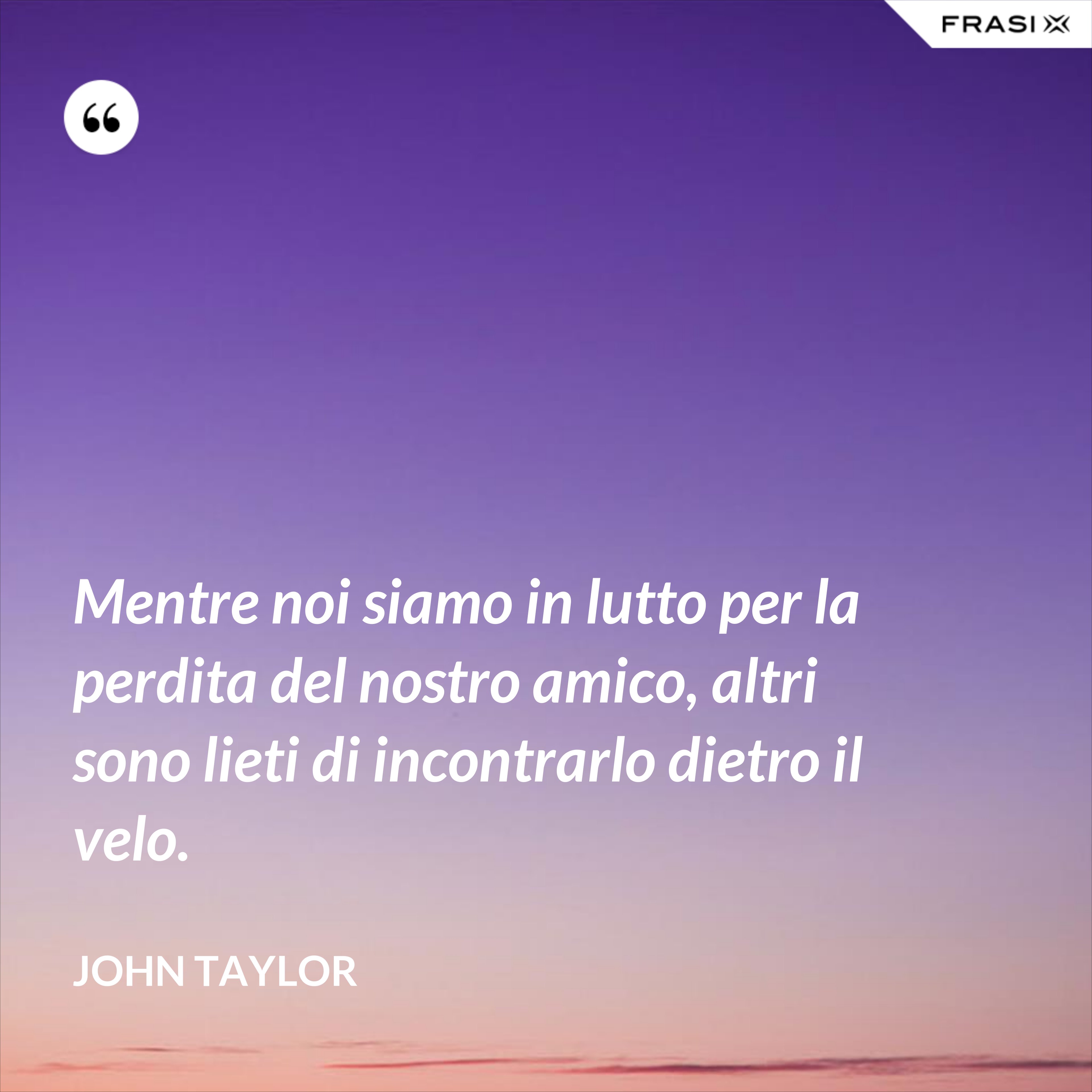 Mentre noi siamo in lutto per la perdita del nostro amico, altri sono lieti di incontrarlo dietro il velo. - John Taylor