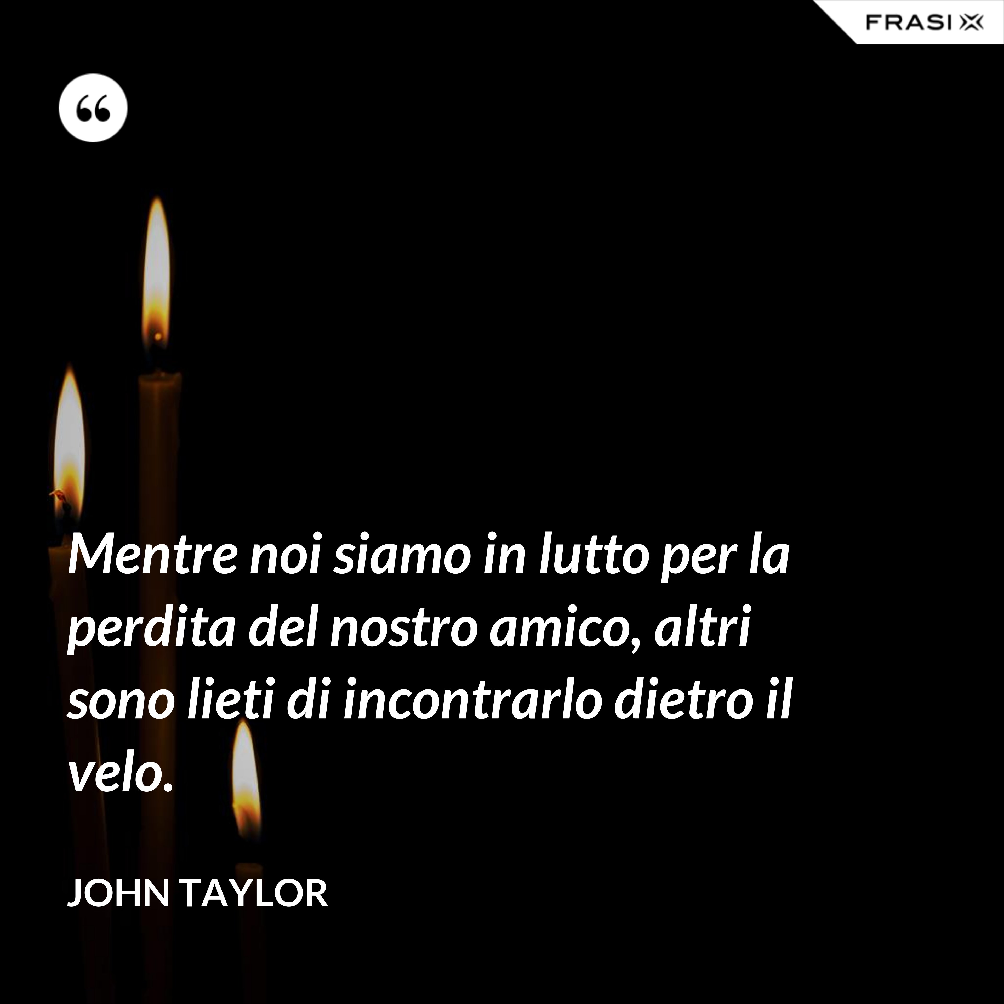Mentre noi siamo in lutto per la perdita del nostro amico, altri sono lieti di incontrarlo dietro il velo. - John Taylor