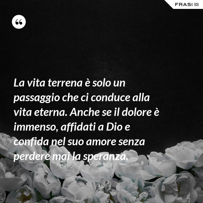La vita terrena è solo un passaggio che ci conduce alla vita eterna. Anche se il dolore è immenso, affidati a Dio e confida nel suo amore senza perdere mai la speranza. - Anonimo