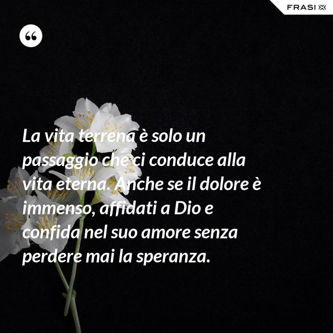 La vita terrena è solo un passaggio che ci conduce alla vita eterna. Anche se il dolore è immenso, affidati a Dio e confida nel suo amore senza perdere mai la speranza. - Anonimo