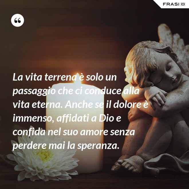 La vita terrena è solo un passaggio che ci conduce alla vita eterna. Anche se il dolore è immenso, affidati a Dio e confida nel suo amore senza perdere mai la speranza. - Anonimo