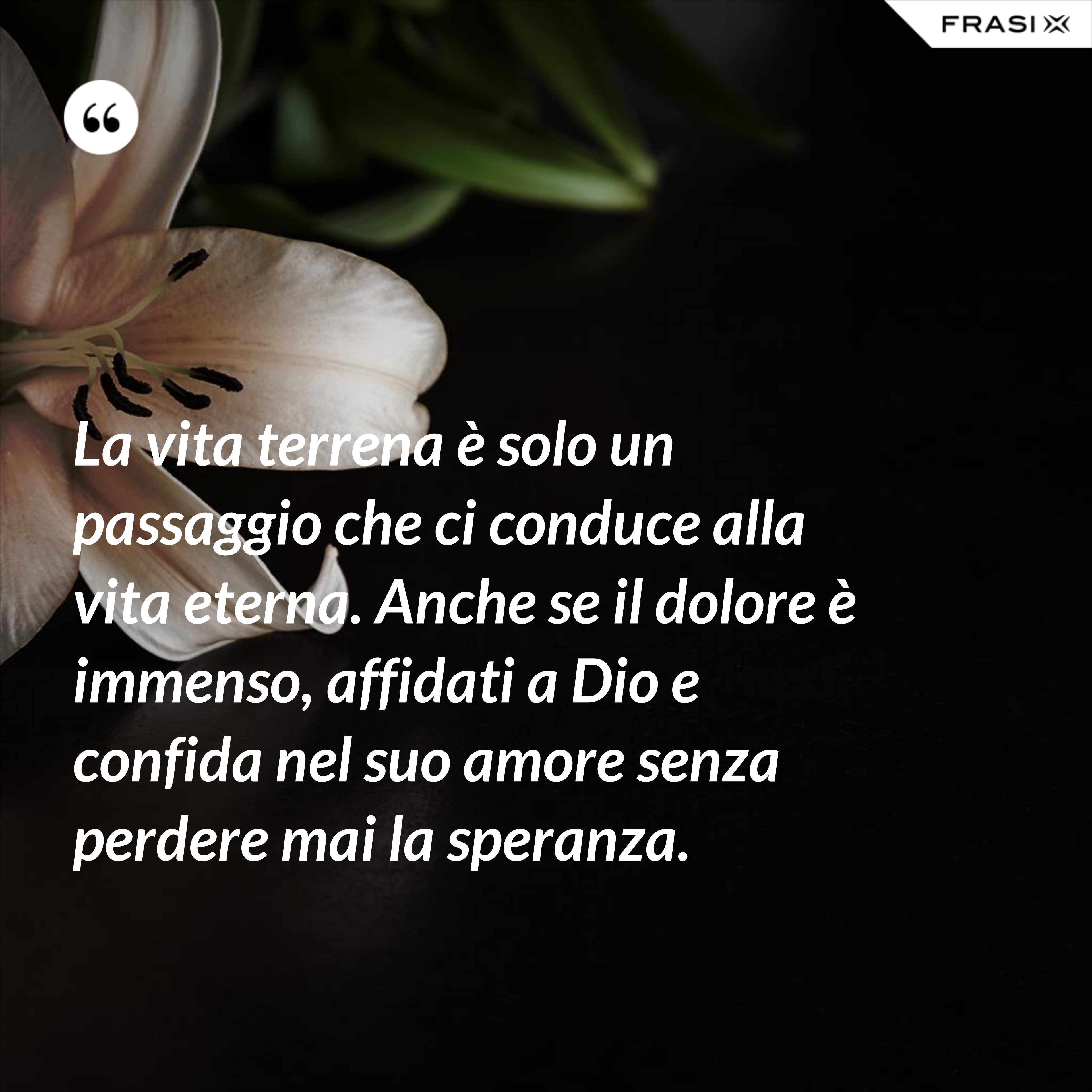 La vita terrena è solo un passaggio che ci conduce alla vita eterna. Anche se il dolore è immenso, affidati a Dio e confida nel suo amore senza perdere mai la speranza. - Anonimo