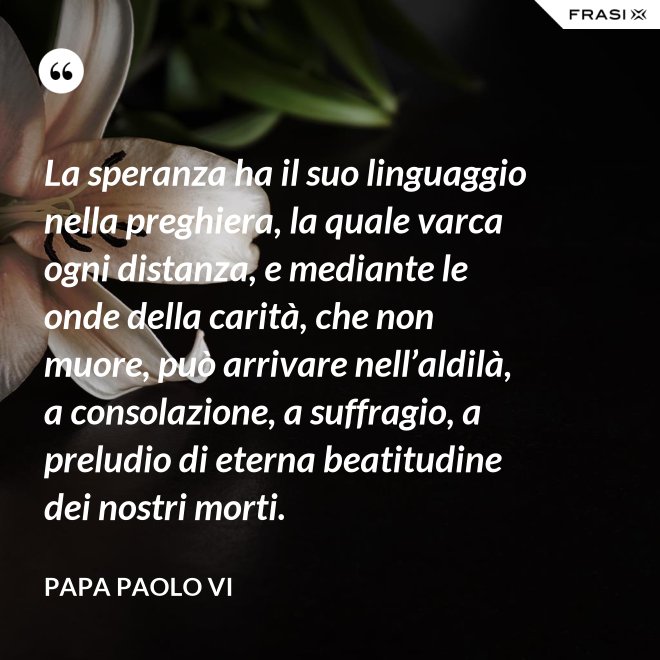 La speranza ha il suo linguaggio nella preghiera, la quale varca ogni distanza, e mediante le onde della carità, che non muore, può arrivare nell’aldilà, a consolazione, a suffragio, a preludio di eterna beatitudine dei nostri morti. - Papa Paolo VI